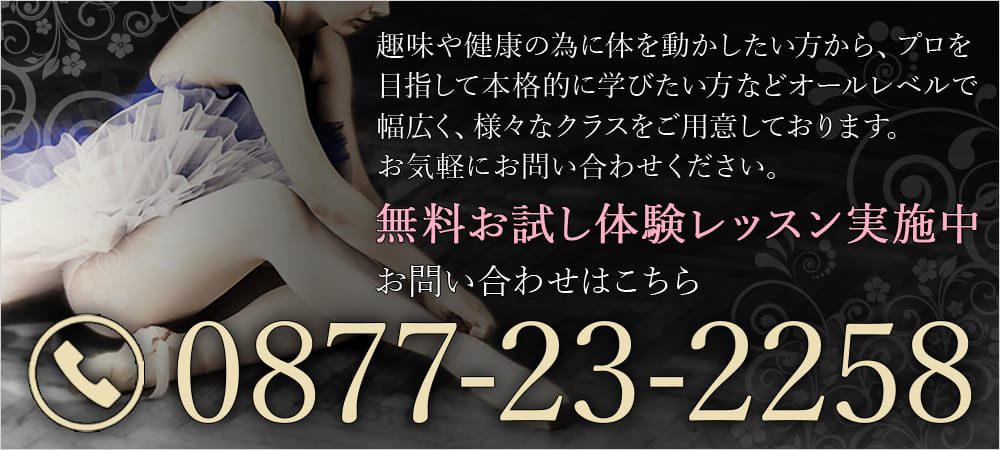 趣味や健康の為に体を動かしたい方から、プロを目指して本格的に学びたい方などオールレベルで幅広く、様々なクラスをご用意しております。お気軽にお問い合わせください。無料お試し体験レッスン実施中 お問い合わせはこちら 0877-23-2258